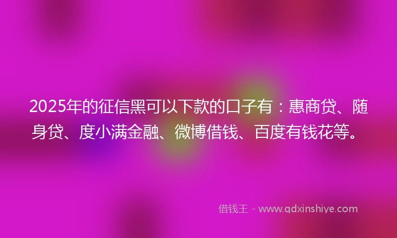 2025年的征信黑可以下款的口子有：惠商贷、随身贷、度小满金融、微博借钱、百度有钱花等。