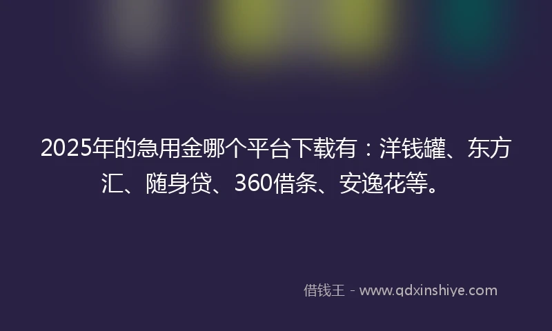 2025年的急用金哪个平台下载有：洋钱罐、东方汇、随身贷、360借条、安逸花等。