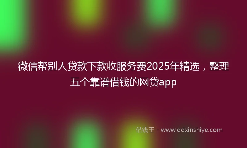 微信帮别人贷款下款收服务费2025年精选，整理五个靠谱借钱的网贷app