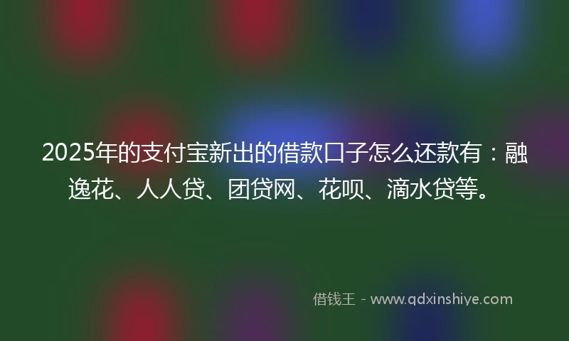2025年的支付宝新出的借款口子怎么还款有：融逸花、人人贷、团贷网、花呗、滴水贷等。