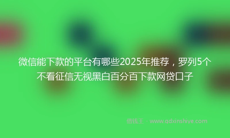 微信能下款的平台有哪些2025年推荐，罗列5个不看征信无视黑白百分百下款网贷口子