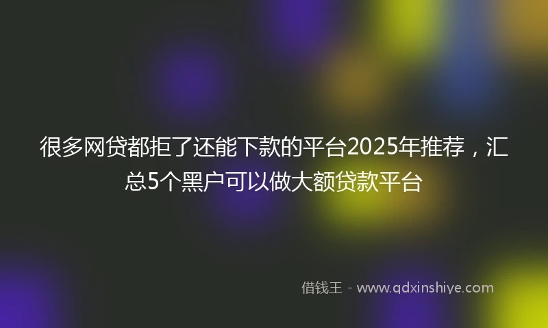 很多网贷都拒了还能下款的平台2025年推荐，汇总5个黑户可以做大额贷款平台