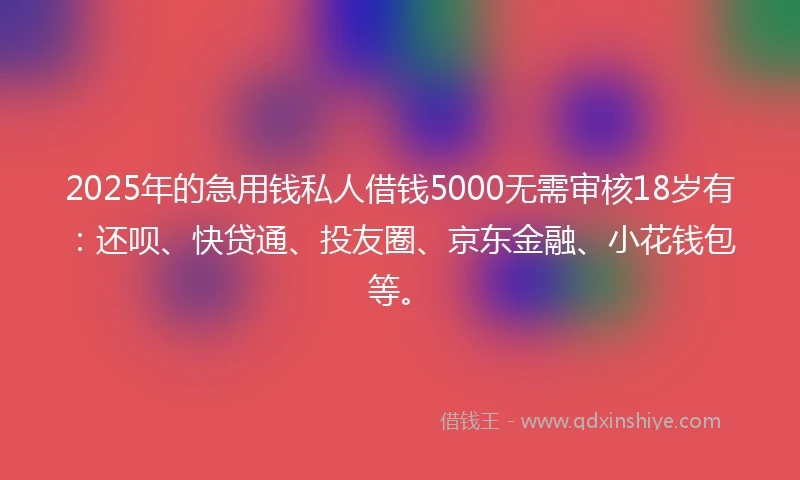 2025年的急用钱私人借钱5000无需审核18岁有：还呗、快贷通、投友圈、京东金融、小花钱包等。