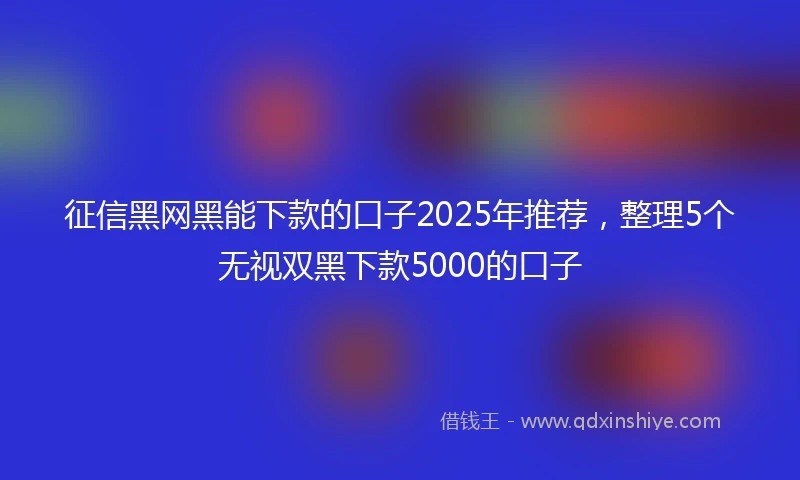 征信黑网黑能下款的口子2025年推荐，整理5个无视双黑下款5000的口子
