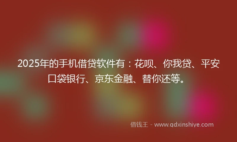 2025年的手机借贷软件有：花呗、你我贷、平安口袋银行、京东金融、替你还等。