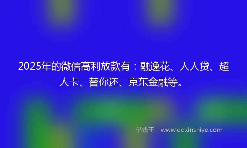 2025年的微信高利放款有：融逸花、人人贷、超人卡、替你还、京东金融等。