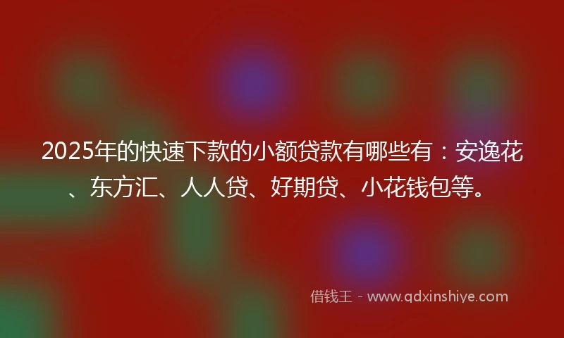 2025年的快速下款的小额贷款有哪些有：安逸花、东方汇、人人贷、好期贷、小花钱包等。