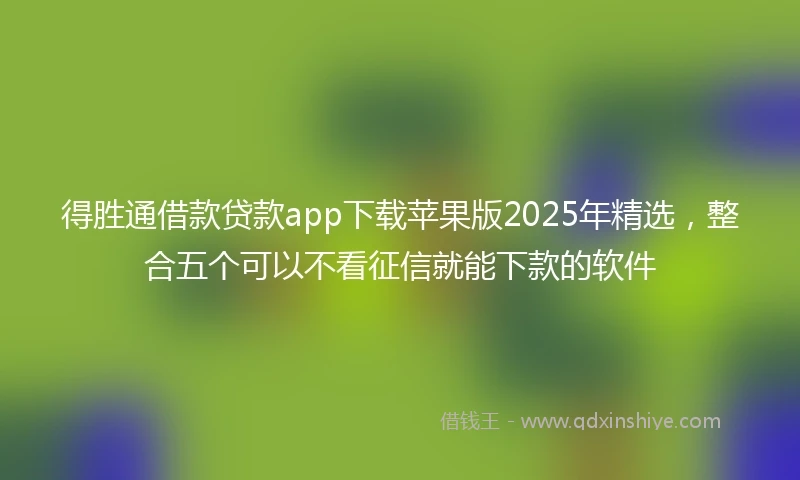 得胜通借款贷款app下载苹果版2025年精选，整合五个可以不看征信就能下款的软件