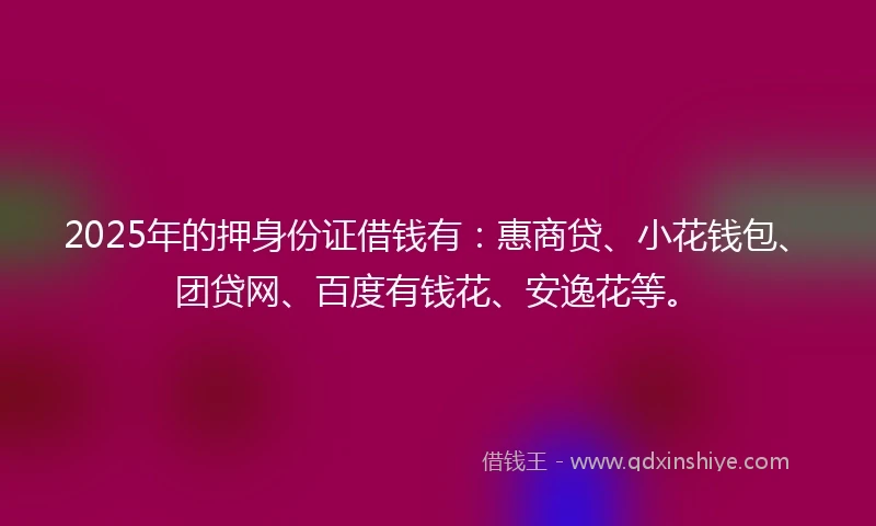 2025年的押身份证借钱有：惠商贷、小花钱包、团贷网、百度有钱花、安逸花等。