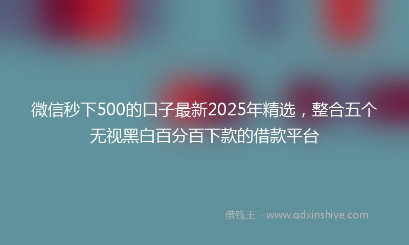 微信秒下500的口子最新2025年精选，整合五个无视黑白百分百下款的借款平台