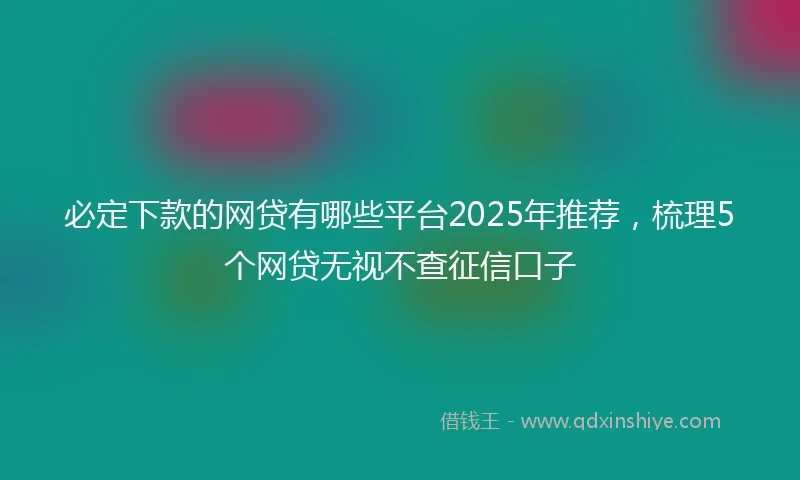 必定下款的网贷有哪些平台2025年推荐，梳理5个网贷无视不查征信口子