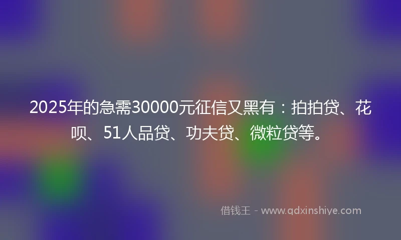 2025年的急需30000元征信又黑有：拍拍贷、花呗、51人品贷、功夫贷、微粒贷等。