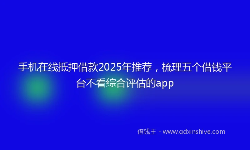 手机在线抵押借款2025年推荐，梳理五个借钱平台不看综合评估的app