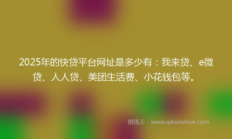 2025年的快贷平台网址是多少有：我来贷、e微贷、人人贷、美团生活费、小花钱包等。