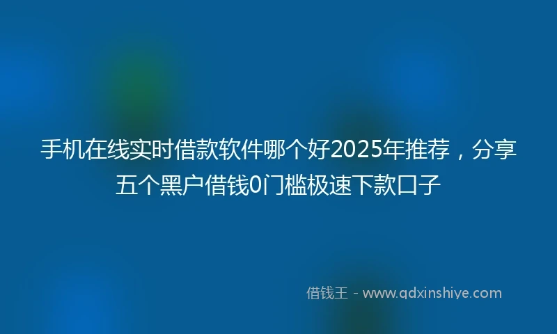 手机在线实时借款软件哪个好2025年推荐，分享五个黑户借钱0门槛极速下款口子