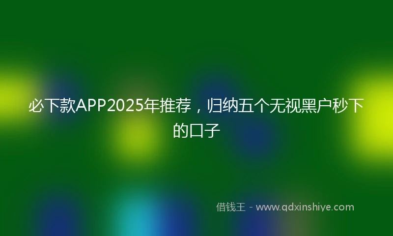 必下款APP2025年推荐，归纳五个无视黑户秒下的口子