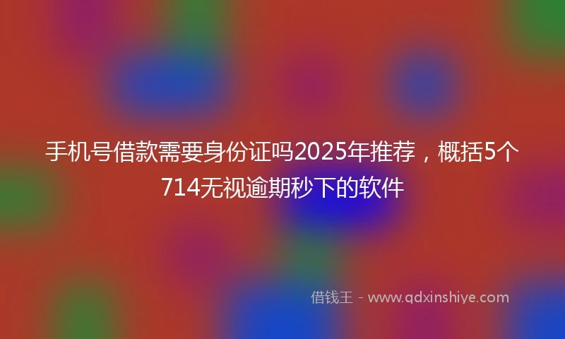 手机号借款需要身份证吗2025年推荐，概括5个714无视逾期秒下的软件