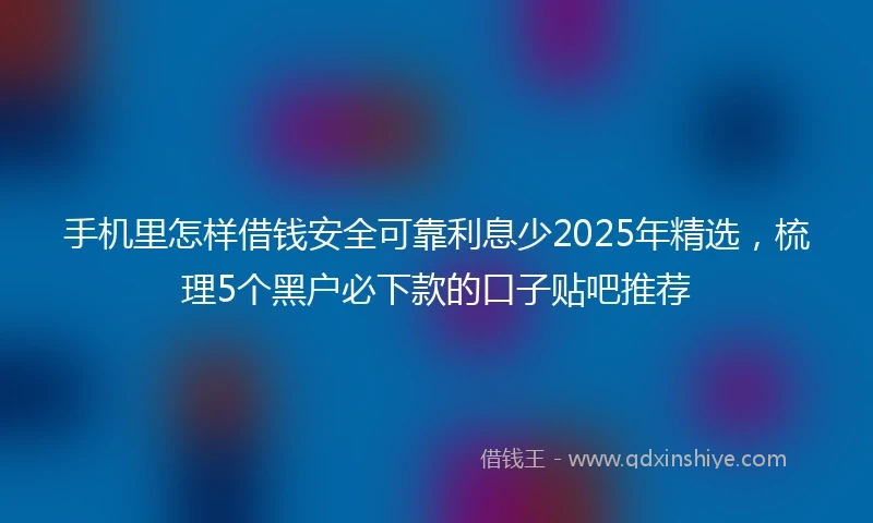 手机里怎样借钱安全可靠利息少2025年精选，梳理5个黑户必下款的口子贴吧推荐