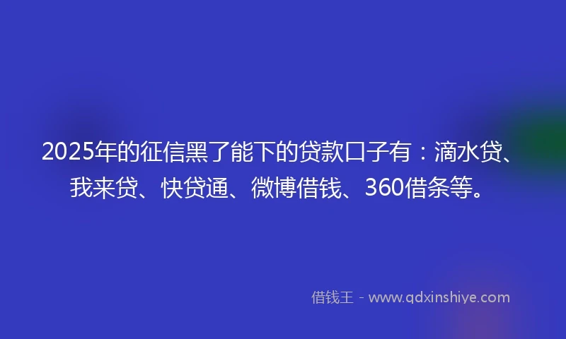 2025年的征信黑了能下的贷款口子有：滴水贷、我来贷、快贷通、微博借钱、360借条等。