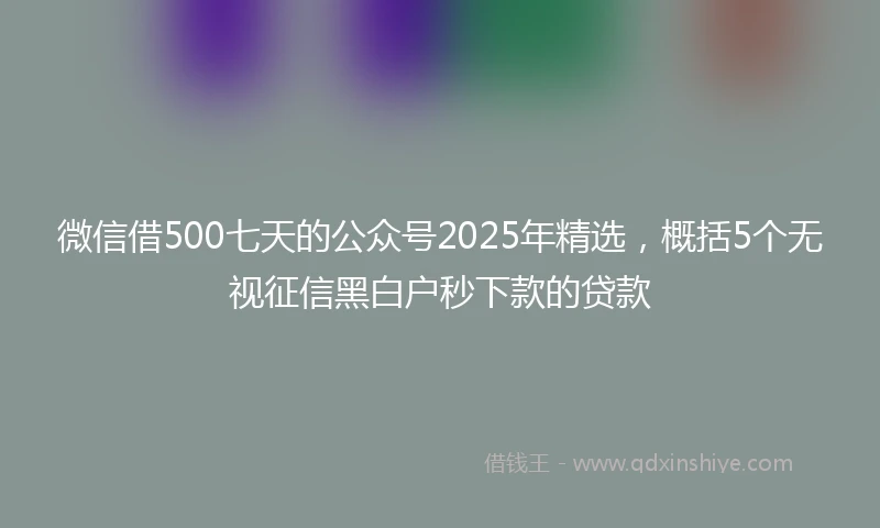 微信借500七天的公众号2025年精选，概括5个无视征信黑白户秒下款的贷款