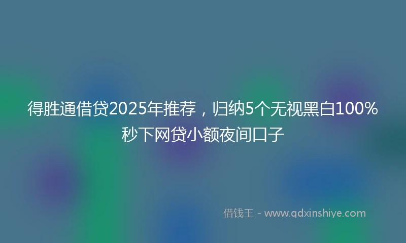 得胜通借贷2025年推荐，归纳5个无视黑白100%秒下网贷小额夜间口子