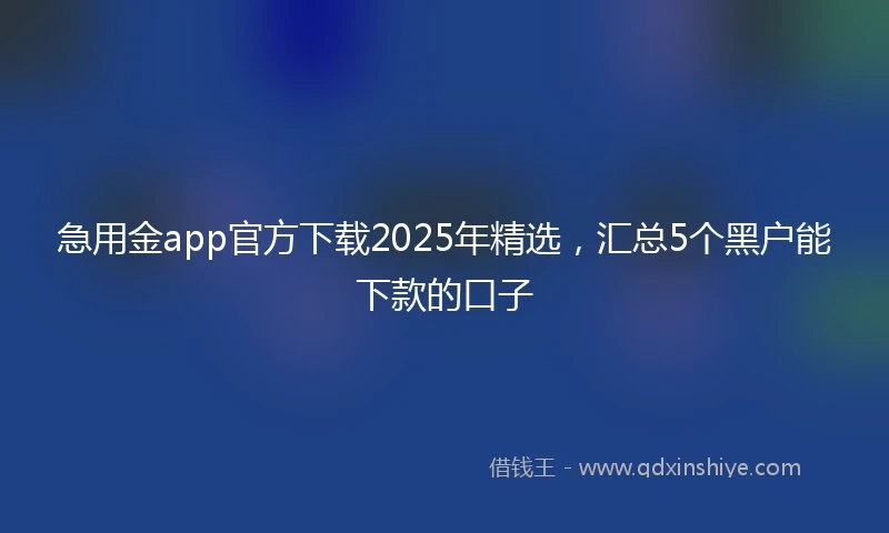 急用金app官方下载2025年精选，汇总5个黑户能下款的口子