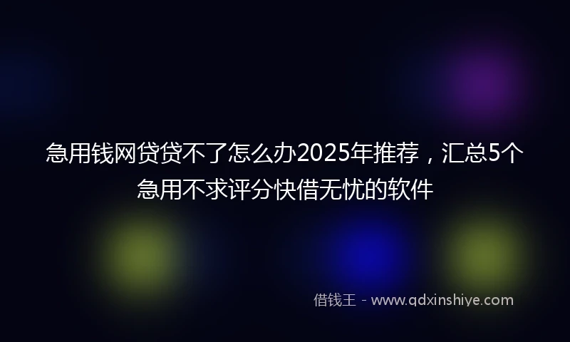 急用钱网贷贷不了怎么办2025年推荐，汇总5个急用不求评分快借无忧的软件