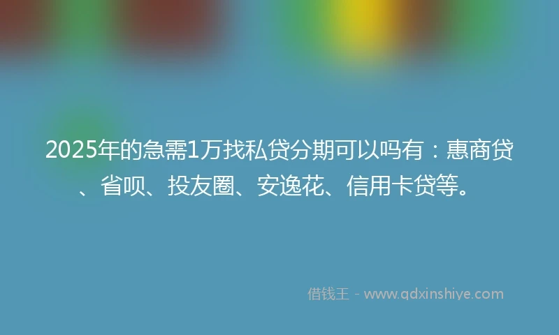 2025年的急需1万找私贷分期可以吗有：惠商贷、省呗、投友圈、安逸花、信用卡贷等。