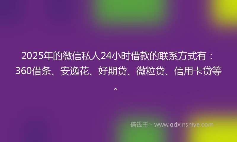 2025年的微信私人24小时借款的联系方式有：360借条、安逸花、好期贷、微粒贷、信用卡贷等。