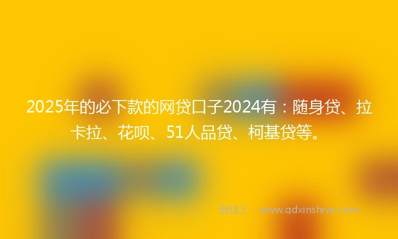 2025年的必下款的网贷口子2024有：随身贷、拉卡拉、花呗、51人品贷、柯基贷等。