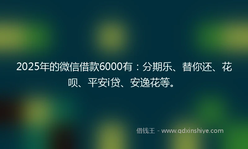 2025年的微信借款6000有：分期乐、替你还、花呗、平安i贷、安逸花等。