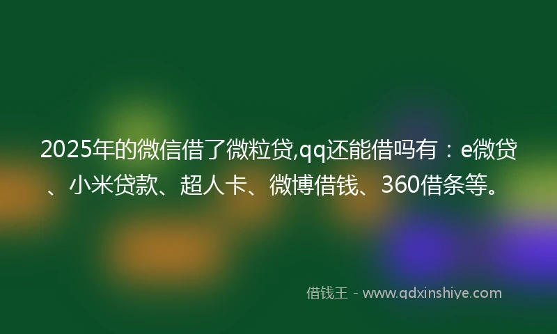 2025年的微信借了微粒贷,qq还能借吗有：e微贷、小米贷款、超人卡、微博借钱、360借条等。