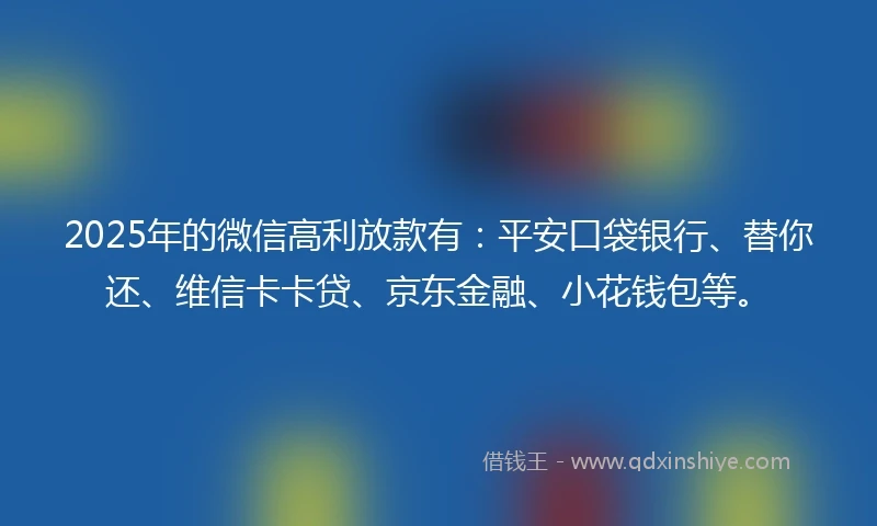 2025年的微信高利放款有：平安口袋银行、替你还、维信卡卡贷、京东金融、小花钱包等。