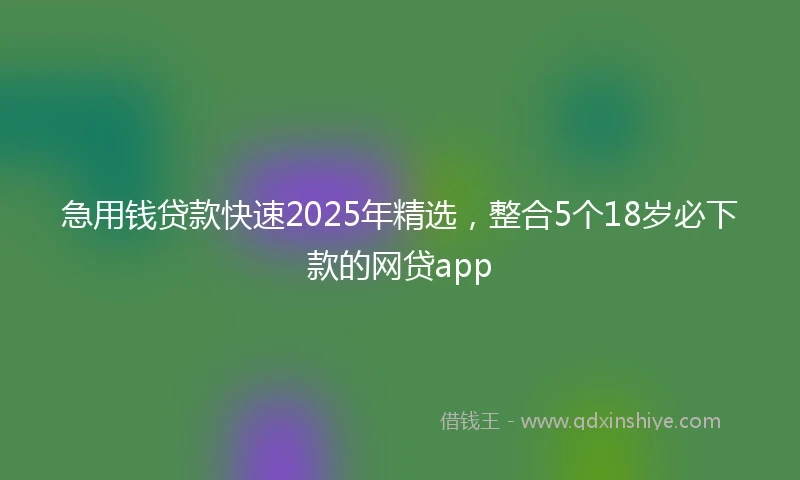急用钱贷款快速2025年精选，整合5个18岁必下款的网贷app