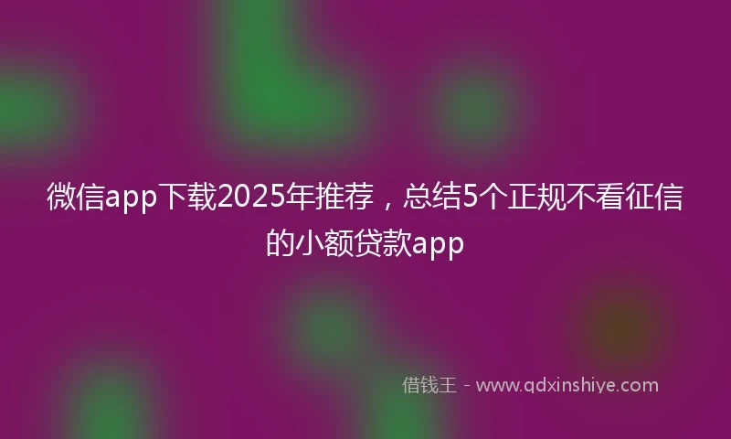 微信app下载2025年推荐，总结5个正规不看征信的小额贷款app