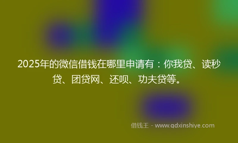 2025年的微信借钱在哪里申请有：你我贷、读秒贷、团贷网、还呗、功夫贷等。