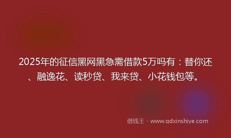 2025年的征信黑网黑急需借款5万吗有：替你还、融逸花、读秒贷、我来贷、小花钱包等。