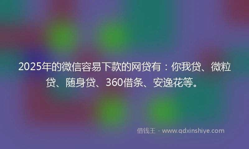 2025年的微信容易下款的网贷有：你我贷、微粒贷、随身贷、360借条、安逸花等。