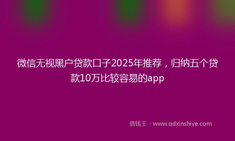 微信无视黑户贷款口子2025年推荐，归纳五个贷款10万比较容易的app