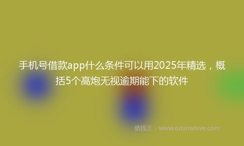 手机号借款app什么条件可以用2025年精选，概括5个高炮无视逾期能下的软件