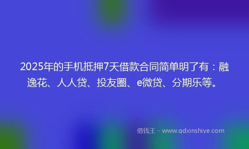 2025年的手机抵押7天借款合同简单明了有：融逸花、人人贷、投友圈、e微贷、分期乐等。