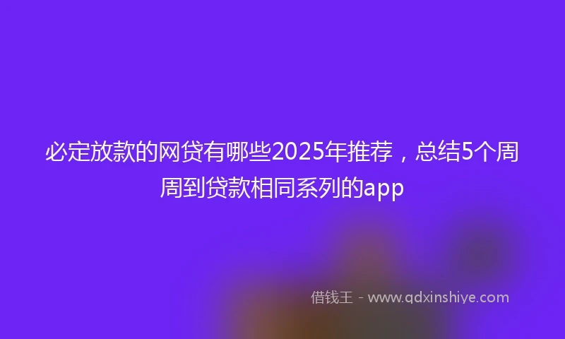 必定放款的网贷有哪些2025年推荐，总结5个周周到贷款相同系列的app