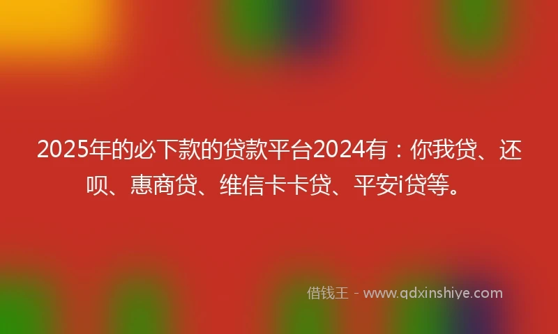 2025年的必下款的贷款平台2024有：你我贷、还呗、惠商贷、维信卡卡贷、平安i贷等。