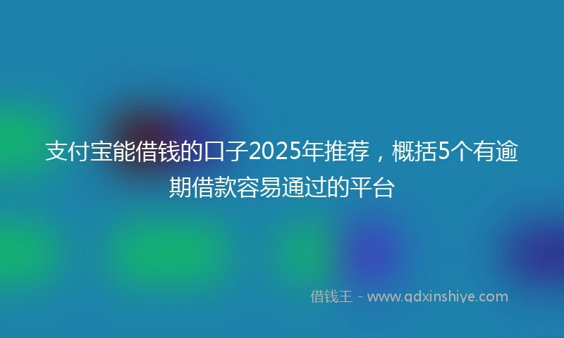 支付宝能借钱的口子2025年推荐，概括5个有逾期借款容易通过的平台