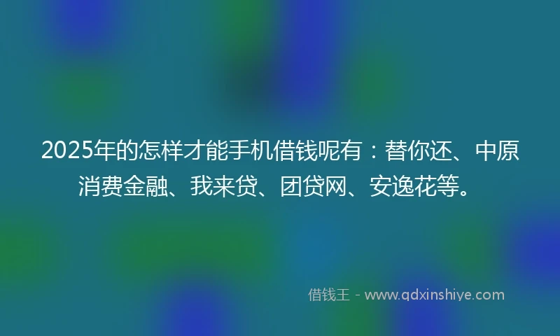 2025年的怎样才能手机借钱呢有：替你还、中原消费金融、我来贷、团贷网、安逸花等。