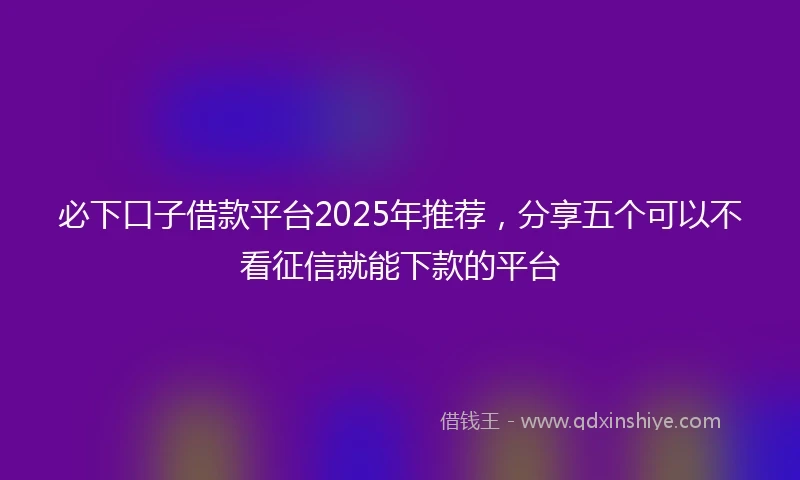 必下口子借款平台2025年推荐，分享五个可以不看征信就能下款的平台