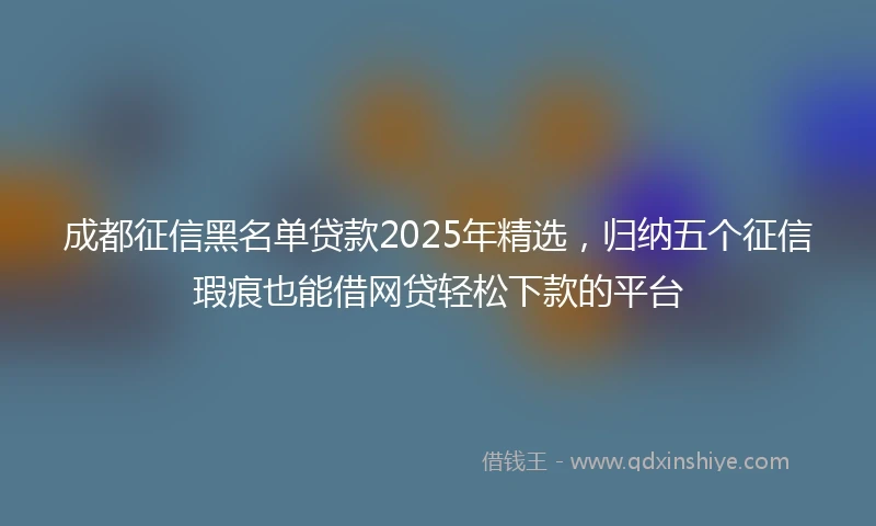 成都征信黑名单贷款2025年精选，归纳五个征信瑕疵也能借网贷轻松下款的平台