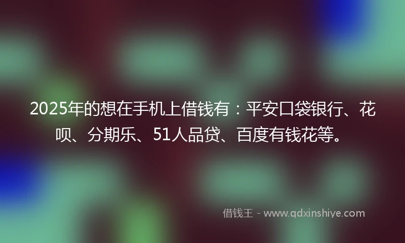 2025年的想在手机上借钱有：平安口袋银行、花呗、分期乐、51人品贷、百度有钱花等。