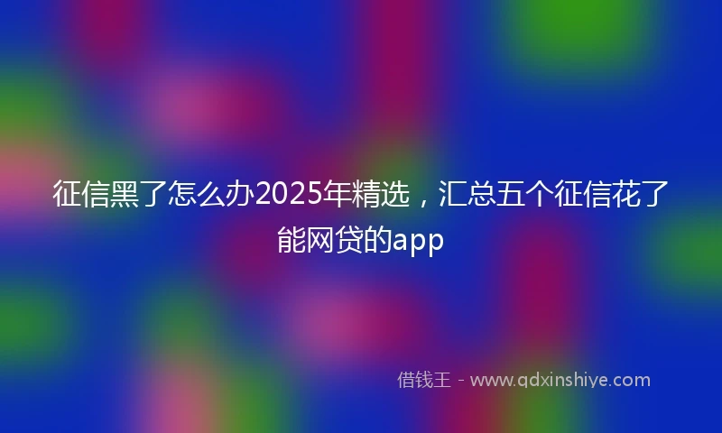 征信黑了怎么办2025年精选，汇总五个征信花了能网贷的app