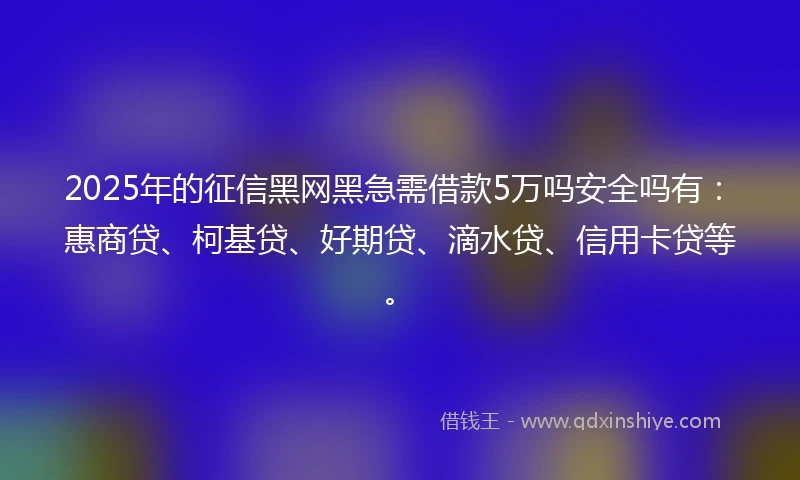 2025年的征信黑网黑急需借款5万吗安全吗有：惠商贷、柯基贷、好期贷、滴水贷、信用卡贷等。